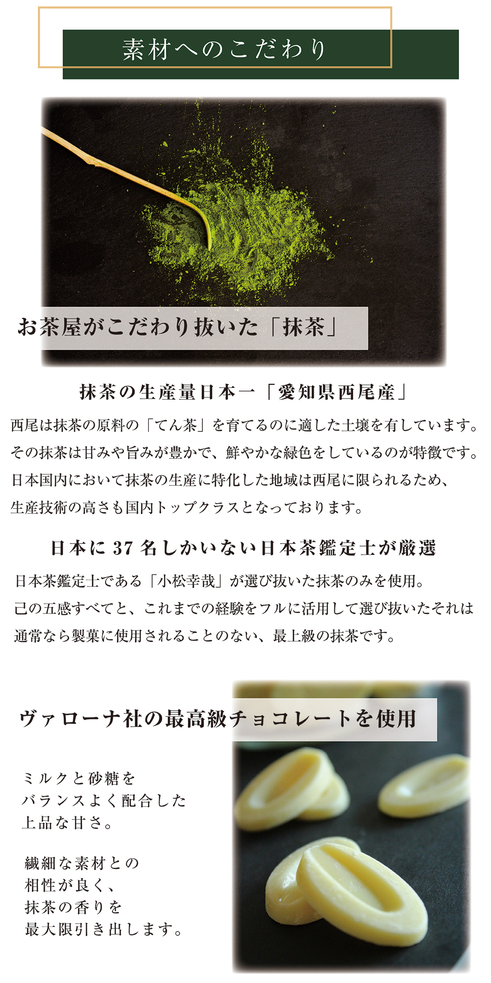 素材へのこだわり。抹茶の生産量日本一の愛知県西尾産。厳選するのは日本に37名しかいない日本茶鑑定士。ミルクチョコレートはヴァローナ社の高級品。